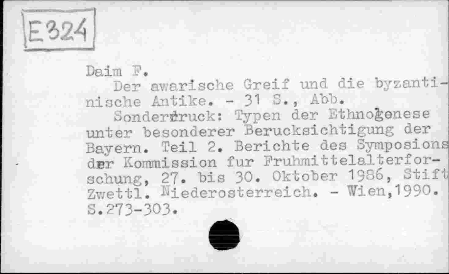 ﻿
Daim F.
Der awarische Greif und die byzanti nische Antike. - 31 S., Abo.
Sonderdruck: Typen der Ethno^enese unter besonderer Berücksichtigung der Bayern. Teil 2. Berichte des Symposion dnr Kommission fur Fruhmitteialterfor-schung, 27. bis 30. Oktober 19^6, otif Zwettl. Niederosterreich. - Wien,1990.
s.273-303.